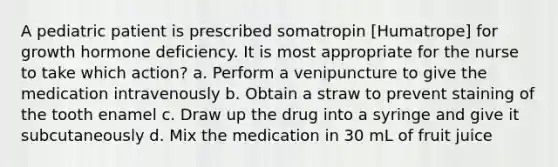 A pediatric patient is prescribed somatropin [Humatrope] for growth hormone deficiency. It is most appropriate for the nurse to take which action? a. Perform a venipuncture to give the medication intravenously b. Obtain a straw to prevent staining of the tooth enamel c. Draw up the drug into a syringe and give it subcutaneously d. Mix the medication in 30 mL of fruit juice