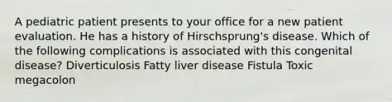 A pediatric patient presents to your office for a new patient evaluation. He has a history of Hirschsprung's disease. Which of the following complications is associated with this congenital disease? Diverticulosis Fatty liver disease Fistula Toxic megacolon