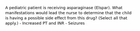 A pediatric patient is receiving asparaginase (Elspar). What manifestations would lead the nurse to determine that the child is having a possible side effect from this drug? (Select all that apply.) - Increased PT and INR - Seizures