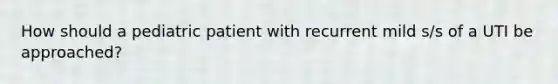 How should a pediatric patient with recurrent mild s/s of a UTI be approached?