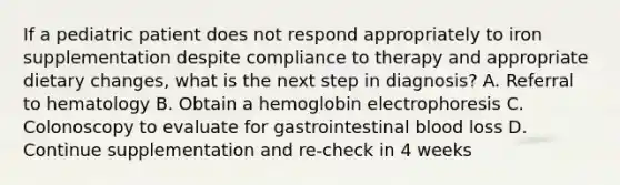 If a pediatric patient does not respond appropriately to iron supplementation despite compliance to therapy and appropriate dietary changes, what is the next step in diagnosis? A. Referral to hematology B. Obtain a hemoglobin electrophoresis C. Colonoscopy to evaluate for gastrointestinal blood loss D. Continue supplementation and re-check in 4 weeks