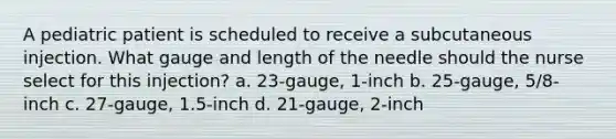 A pediatric patient is scheduled to receive a subcutaneous injection. What gauge and length of the needle should the nurse select for this injection? a. 23-gauge, 1-inch b. 25-gauge, 5/8-inch c. 27-gauge, 1.5-inch d. 21-gauge, 2-inch