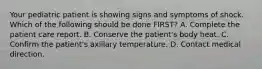 Your pediatric patient is showing signs and symptoms of shock. Which of the following should be done FIRST? A. Complete the patient care report. B. Conserve the patient's body heat. C. Confirm the patient's axillary temperature. D. Contact medical direction.