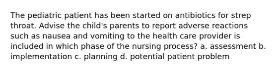 The pediatric patient has been started on antibiotics for strep throat. Advise the child's parents to report adverse reactions such as nausea and vomiting to the health care provider is included in which phase of the nursing process? a. assessment b. implementation c. planning d. potential patient problem