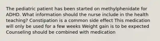 The pediatric patient has been started on methylphenidate for ADHD. What information should the nurse include in the health teaching?​ Constipation is a common side effect This medication will only be used for a few weeks Weight gain is to be expected Counseling should be combined with medication​