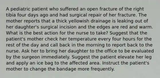 A pediatric patient who suffered an open fracture of the right tibia four days ago and had surgical repair of her fracture. The mother reports that a thick yellowish drainage is leaking out of her daughter's surgical incision and the edges are red and warm. What is the best action for the nurse to take? Suggest that the patient's mother check her temperature every four hours for the rest of the day and call back in the morning to report back to the nurse. Ask her to bring her daughter to the office to be evaluated by the surgeon immediately. Suggest the patient elevate her leg and apply an ice bag to the affected area. Instruct the patient's mother to change the bandage more frequently.