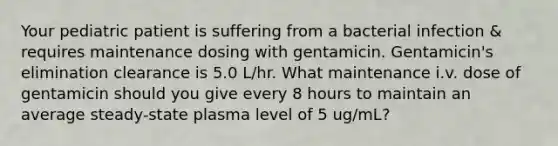 Your pediatric patient is suffering from a bacterial infection & requires maintenance dosing with gentamicin. Gentamicin's elimination clearance is 5.0 L/hr. What maintenance i.v. dose of gentamicin should you give every 8 hours to maintain an average steady-state plasma level of 5 ug/mL?