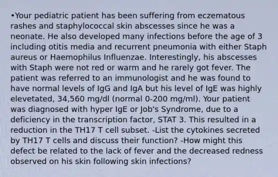 •Your pediatric patient has been suffering from eczematous rashes and staphylococcal skin abscesses since he was a neonate. He also developed many infections before the age of 3 including otitis media and recurrent pneumonia with either Staph aureus or Haemophilus Influenzae. Interestingly, his abscesses with Staph were not red or warm and he rarely got fever. The patient was referred to an immunologist and he was found to have normal levels of IgG and IgA but his level of IgE was highly elevetated, 34,560 mg/dl (normal 0-200 mg/ml). Your patient was diagnosed with hyper IgE or Job's Syndrome, due to a deficiency in the transcription factor, STAT 3. This resulted in a reduction in the TH17 T cell subset. -List the cytokines secreted by TH17 T cells and discuss their function? -How might this defect be related to the lack of fever and the decreased redness observed on his skin following skin infections?