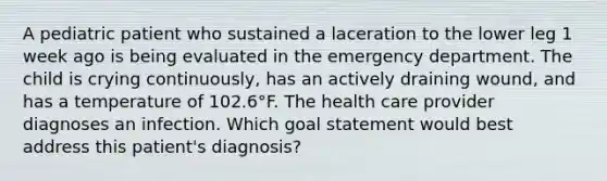 A pediatric patient who sustained a laceration to the lower leg 1 week ago is being evaluated in the emergency department. The child is crying continuously, has an actively draining wound, and has a temperature of 102.6°F. The health care provider diagnoses an infection. Which goal statement would best address this patient's diagnosis?