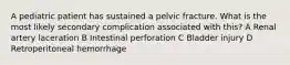 A pediatric patient has sustained a pelvic fracture. What is the most likely secondary complication associated with this? A Renal artery laceration B Intestinal perforation C Bladder injury D Retroperitoneal hemorrhage