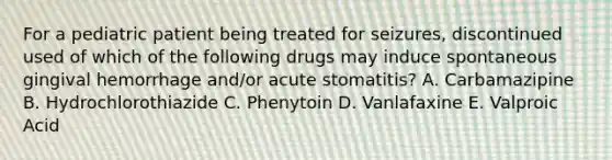 For a pediatric patient being treated for seizures, discontinued used of which of the following drugs may induce spontaneous gingival hemorrhage and/or acute stomatitis? A. Carbamazipine B. Hydrochlorothiazide C. Phenytoin D. Vanlafaxine E. Valproic Acid