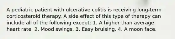 A pediatric patient with ulcerative colitis is receiving long-term corticosteroid therapy. A side effect of this type of therapy can include all of the following except: 1. A higher than average heart rate. 2. Mood swings. 3. Easy bruising. 4. A moon face.