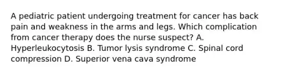 A pediatric patient undergoing treatment for cancer has back pain and weakness in the arms and legs. Which complication from cancer therapy does the nurse suspect? A. Hyperleukocytosis B. Tumor lysis syndrome C. Spinal cord compression D. Superior vena cava syndrome