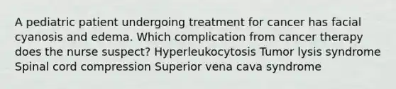 A pediatric patient undergoing treatment for cancer has facial cyanosis and edema. Which complication from cancer therapy does the nurse suspect? Hyperleukocytosis Tumor lysis syndrome Spinal cord compression Superior vena cava syndrome