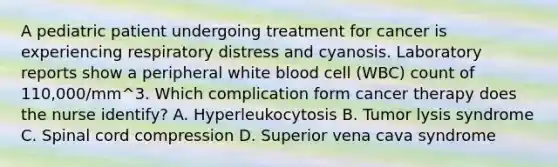 A pediatric patient undergoing treatment for cancer is experiencing respiratory distress and cyanosis. Laboratory reports show a peripheral white blood cell (WBC) count of 110,000/mm^3. Which complication form cancer therapy does the nurse identify? A. Hyperleukocytosis B. Tumor lysis syndrome C. Spinal cord compression D. Superior vena cava syndrome