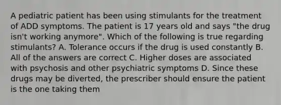 A pediatric patient has been using stimulants for the treatment of ADD symptoms. The patient is 17 years old and says "the drug isn't working anymore". Which of the following is true regarding stimulants? A. Tolerance occurs if the drug is used constantly B. All of the answers are correct C. Higher doses are associated with psychosis and other psychiatric symptoms D. Since these drugs may be diverted, the prescriber should ensure the patient is the one taking them