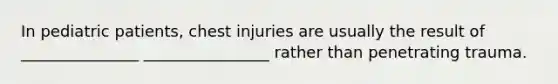 In pediatric patients, chest injuries are usually the result of _______________ ________________ rather than penetrating trauma.