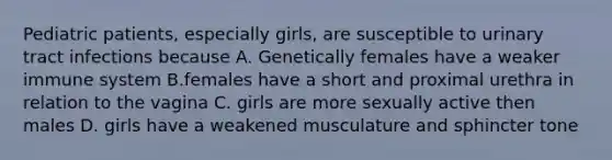 Pediatric patients, especially girls, are susceptible to urinary tract infections because A. Genetically females have a weaker immune system B.females have a short and proximal urethra in relation to the vagina C. girls are more sexually active then males D. girls have a weakened musculature and sphincter tone