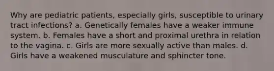 Why are pediatric patients, especially girls, susceptible to urinary tract infections? a. Genetically females have a weaker immune system. b. Females have a short and proximal urethra in relation to the vagina. c. Girls are more sexually active than males. d. Girls have a weakened musculature and sphincter tone.