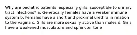 Why are pediatric patients, especially girls, susceptible to urinary tract infections? a. Genetically females have a weaker immune system b. Females have a short and proximal urethra in relation to the vagina c. Girls are more sexually active than males d. Girls have a weakened musculature and sphincter tone