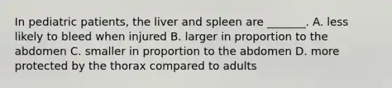 In pediatric patients, the liver and spleen are _______. A. less likely to bleed when injured B. larger in proportion to the abdomen C. smaller in proportion to the abdomen D. more protected by the thorax compared to adults