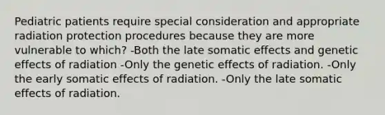 Pediatric patients require special consideration and appropriate radiation protection procedures because they are more vulnerable to which? -Both the late somatic effects and genetic effects of radiation -Only the genetic effects of radiation. -Only the early somatic effects of radiation. -Only the late somatic effects of radiation.