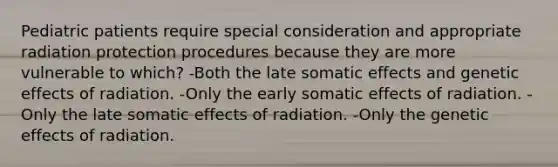 Pediatric patients require special consideration and appropriate radiation protection procedures because they are more vulnerable to which? -Both the late somatic effects and genetic effects of radiation. -Only the early somatic effects of radiation. -Only the late somatic effects of radiation. -Only the genetic effects of radiation.