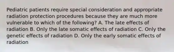 Pediatric patients require special consideration and appropriate radiation protection procedures because they are much more vulnerable to which of the following? A. The late effects of radiation B. Only the late somatic effects of radiation C. Only the genetic effects of radiation D. Only the early somatic effects of radiation