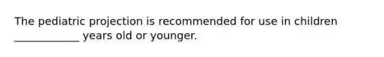 The pediatric projection is recommended for use in children ____________ years old or younger.