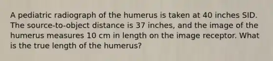 A pediatric radiograph of the humerus is taken at 40 inches SID. The source-to-object distance is 37 inches, and the image of the humerus measures 10 cm in length on the image receptor. What is the true length of the humerus?