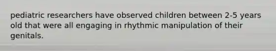 pediatric researchers have observed children between 2-5 years old that were all engaging in rhythmic manipulation of their genitals.