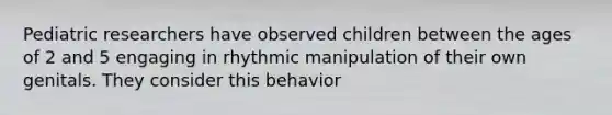 Pediatric researchers have observed children between the ages of 2 and 5 engaging in rhythmic manipulation of their own genitals. They consider this behavior