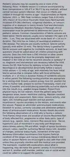 Pediatric seizures may be caused by one or more of the following: Fever "A febrile seizure is a seizure accompanied by fever (temperature ≥ 100.4°F or 38.0°C by any method), without central nervous system infection, that occurs in infants and children 6 through 60 months of age." (Subcommittee on Febrile Seizures, 2011, p. 390) Peak incidence ranges from 8-20 mths 30% chance of recurrence Traumatic head injury Nontraumatic increased ICP CNS infections, congenital disorders, or tumours Ingestion of or exposure to toxins Anoxia Fluid and electrolyte imbalances Metabolic disorders Epilepsy A thorough clinical examination must be performed to determine the cause of a pediatric seizure. Common characteristics of febrile seizures are listed below: Febrile seizures usually occur between the ages of 6 mths - 3 yrs. They are associated with acute fever of 15 mins in duration History of nonfebrile seizures in either parent The following nursing priorities are appropriate for a seizing child: Ensure a patent airway. Give O2, position the child on his/her side, prepare to suction if necessary, insert oral airway if possible, and avoid placing potentially occlusive objects into the mouth (e.g., padded tongue blades). Protect from physical injury. Do not restrain, move the patient away from dangerous areas, loosen restrictive clothing. Maintain constant observation and assessment. Note colour, seizure activity, vital signs, LOC including pupil reaction and eye position, incontinence, injuries secondary to the seizure, and events after the seizure. Prepare to administer anticonvulsant medications. Establish IV access, correctly calculate and administer pediatric doses of anticonvulsant medications. Nurses should document the following observations of a child who is having a seizure: Time frames Initial onset and duration of seizure Movement Part of body affected first, progression to other body parts, type of seizure (e.g., spastic, tonic, tremors) Post-seizure tone - flaccid, hypertonic Lack of movement in any body part Respiratory status Airway patency RR and effort, length of apnea Secretions - amount, colour, need for suctioning Mental status LOC, duration of changes, postictal status Pupils, movement of the eyes Behaviour Elimination Incontinence Oral injuries Postictal condition of the tongue and mucous membranes Blood in the saliva or sputum Parents are encouraged to stay with their child unless they physically interfere with the medical care provided. The teamwork, coupled with explanations about what is happening, may decrease the parents' anxiety. If circumstances warrant it, another staff member, pastoral care or social worker could be called in to support the parents.