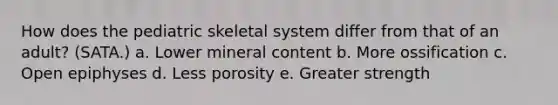 How does the pediatric skeletal system differ from that of an adult? (SATA.) a. Lower mineral content b. More ossification c. Open epiphyses d. Less porosity e. Greater strength