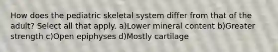 How does the pediatric skeletal system differ from that of the adult? Select all that apply. a)Lower mineral content b)Greater strength c)Open epiphyses d)Mostly cartilage