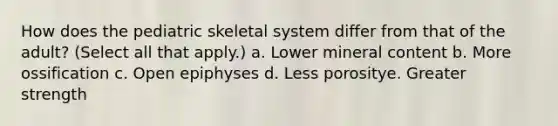 How does the pediatric skeletal system differ from that of the adult? (Select all that apply.) a. Lower mineral content b. More ossification c. Open epiphyses d. Less porositye. Greater strength