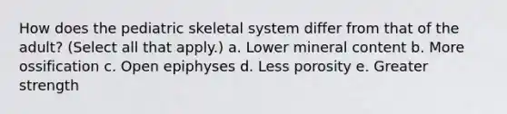 How does the pediatric skeletal system differ from that of the adult? (Select all that apply.) a. Lower mineral content b. More ossification c. Open epiphyses d. Less porosity e. Greater strength