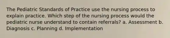 The Pediatric Standards of Practice use the nursing process to explain practice. Which step of the nursing process would the pediatric nurse understand to contain referrals? a. Assessment b. Diagnosis c. Planning d. Implementation