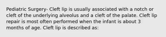 Pediatric Surgery- Cleft lip is usually associated with a notch or cleft of the underlying alveolus and a cleft of the palate. Cleft lip repair is most often performed when the infant is about 3 months of age. Cleft lip is described as: