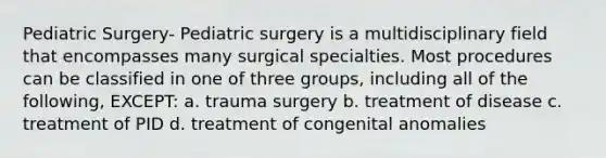 Pediatric Surgery- Pediatric surgery is a multidisciplinary field that encompasses many surgical specialties. Most procedures can be classified in one of three groups, including all of the following, EXCEPT: a. trauma surgery b. treatment of disease c. treatment of PID d. treatment of congenital anomalies