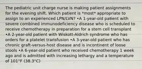 The pediatric unit charge nurse is making patient assignments for the evening shift. Which patient is *most* appropriate to assign to an experienced LPN/LVN? •A 1-year-old patient with severe combined immunodeficiency disease who is scheduled to receive chemotherapy in preparation for a stem cell transplant •A 2-year-old patient with Wiskott-Aldrich syndrome who has orders for a platelet transfusion •A 3-year-old patient who has chronic graft-versus-host disease and is incontinent of loose stools •A 6-year-old patient who received chemotherapy 1 week ago and is admitted with increasing lethargy and a temperature of 101°F (38.3°C)