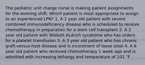 The pediatric unit charge nurse is making patient assignments for the evening shift. Which patient is most appropriate to assign to an experienced LPN? 1. A 1 year old patient with severe combined immunodeficiency disease who is scheduled to receive chemotherapy in preparation for a stem cell transplant 2. A 2 year old patient with WIskott-ALdrich syndrome who has orders for a platelet transfusion 3. A 3 year old patient who has chronic graft-versus-host disease and is incontinent of loose stool 4. A 6 year old patient who received chemotherapy 1 week ago and is admitted with increasing lethargy and temparature of 101 °F