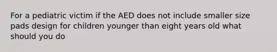 For a pediatric victim if the AED does not include smaller size pads design for children younger than eight years old what should you do