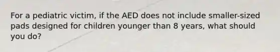 For a pediatric victim, if the AED does not include smaller-sized pads designed for children younger than 8 years, what should you do?