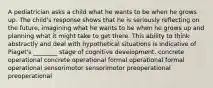 A pediatrician asks a child what he wants to be when he grows up. The child's response shows that he is seriously reflecting on the future, imagining what he wants to be when he grows up and planning what it might take to get there. This ability to think abstractly and deal with hypothetical situations is indicative of Piaget's ________ stage of cognitive development. concrete operational concrete operational formal operational formal operational sensorimotor sensorimotor preoperational preoperational