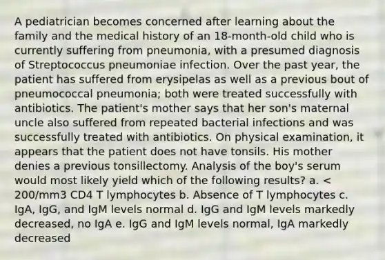 A pediatrician becomes concerned after learning about the family and the medical history of an 18-month-old child who is currently suffering from pneumonia, with a presumed diagnosis of Streptococcus pneumoniae infection. Over the past year, the patient has suffered from erysipelas as well as a previous bout of pneumococcal pneumonia; both were treated successfully with antibiotics. The patient's mother says that her son's maternal uncle also suffered from repeated bacterial infections and was successfully treated with antibiotics. On physical examination, it appears that the patient does not have tonsils. His mother denies a previous tonsillectomy. Analysis of the boy's serum would most likely yield which of the following results? a. < 200/mm3 CD4 T lymphocytes b. Absence of T lymphocytes c. IgA, IgG, and IgM levels normal d. IgG and IgM levels markedly decreased, no IgA e. IgG and IgM levels normal, IgA markedly decreased