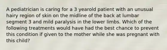 A pediatrician is caring for a 3 yearold patient with an unusual hairy region of skin on the midline of the back at lumbar segment 3 and mild paralysis in the lower limbs. Which of the following treatments would have had the best chance to prevent this condition if given to the mother while she was pregnant with this child?