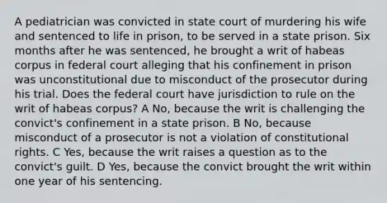 A pediatrician was convicted in state court of murdering his wife and sentenced to life in prison, to be served in a state prison. Six months after he was sentenced, he brought a writ of habeas corpus in federal court alleging that his confinement in prison was unconstitutional due to misconduct of the prosecutor during his trial. Does the federal court have jurisdiction to rule on the writ of habeas corpus? A No, because the writ is challenging the convict's confinement in a state prison. B No, because misconduct of a prosecutor is not a violation of constitutional rights. C Yes, because the writ raises a question as to the convict's guilt. D Yes, because the convict brought the writ within one year of his sentencing.