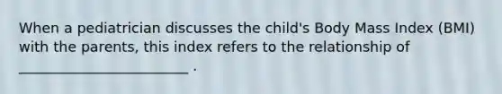 When a pediatrician discusses the child's Body Mass Index (BMI) with the parents, this index refers to the relationship of ________________________ .