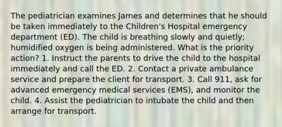 The pediatrician examines James and determines that he should be taken immediately to the Children's Hospital emergency department (ED). The child is breathing slowly and quietly; humidified oxygen is being administered. What is the priority action? 1. Instruct the parents to drive the child to the hospital immediately and call the ED. 2. Contact a private ambulance service and prepare the client for transport. 3. Call 911, ask for advanced emergency medical services (EMS), and monitor the child. 4. Assist the pediatrician to intubate the child and then arrange for transport.